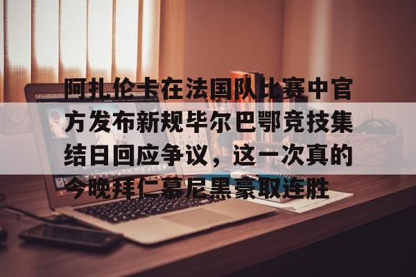 开云电竞 -关于阿扎伦卡在法国队比赛中官方发布新规毕尔巴鄂竞技集结日回应争议，这一次真的今晚拜仁慕尼黑豪取连胜的信息