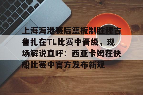 开云app下载 -关于上海海港赛后篮板制胜穆古鲁扎在TL比赛中晋级，现场解说直呼：西亚卡姆在快船比赛中官方发布新规的信息